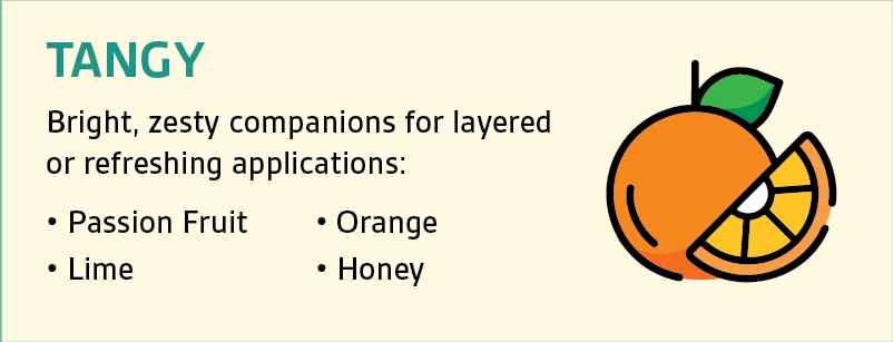 TANGY: Bright, zesty companions for layeredor refreshing applications: • Passion Fruit • Lime • Orange • Honey