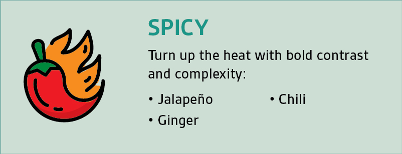 SPICY: Turn up the heat with bold contrastand complexity: • Jalapeño • Ginger • Chili